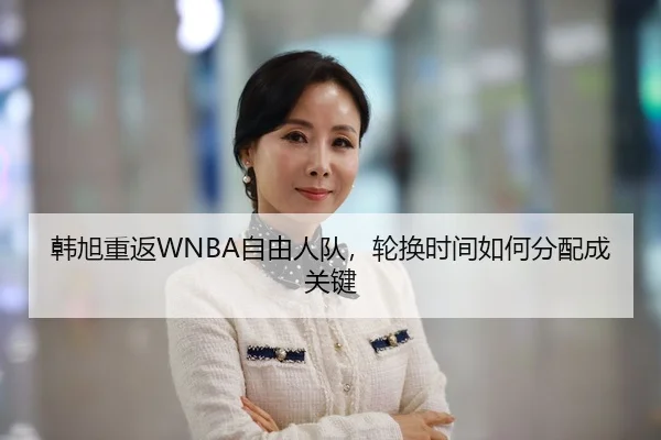 韩旭重返WNBA自由人队，轮换时间如何分配成关键