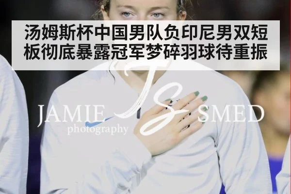 汤姆斯杯中国男队负印尼男双短板彻底暴露冠军梦碎羽球待重振